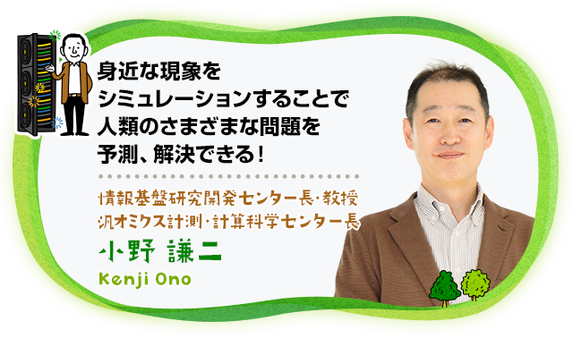 “身近な現象をシミュレーションすることで人類のさまざまな問題を予測、解決できる！　情報基盤研究開発センター長・教授 汎オミクス計測・計算科学センター長 小野　謙二