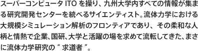 スーパーコンピュータITOを操り、九州大学内すべての情報が集まる研究開発センターを統べるサイエンティスト。流体力学における大規模シミュレーション解析のフロンティアであり、その柔和な人柄と情熱で企業、国研、大学と活躍の場を求めて流転してきた、まさに流体力学研究の“求道者”。