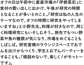 オフの日は午前中に産直市場の「伊都菜彩」に食材の買い出しに出かけ、午後が研究の時間となることが多いとのこと。「研究は私の人生のテーマなので、オフの時間に研究をやってしまいますね」と小野先生。料理が好きなので、同じく料理研究にもいそしむそう。 旅先でもつい野菜や魚の種類が気になり、市場をめぐることもしばしば。 研究室横のラウンジスペースでおでんを出汁からつくり、学生とおでんパーティーをすることも。「根詰めないで、楽しく！がモットーです」。