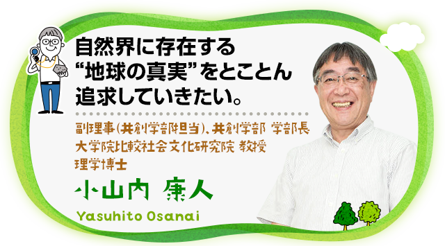 自然界に存在する"地球の真実"をとことん追求していきたい。副理事（共創学部担当）、共創学部 学部長、大学院比較社会文化研究院 教授 理学博士 小山内 康人