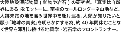 大陸地殻深部物質(鉱物や岩石)の研究者。「真実は自然界にある」をモットーに、南極のセールロンダーネ山地など、人跡未踏の地を含み世界中を駆け巡る。人類が知りたいと願う「地球の真実」を明らかにする為、約40年間休むことなく世界を牽引し続ける地質学・ 岩石学のフロントランナー。