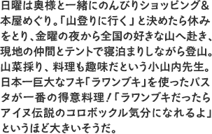 日曜は奥様と一緒にのんびりショッピング＆本屋めぐり。「山登りに行く」と決めたら休みをとり、金曜の夜から全国の好きな山へ赴き、現地の仲間とテントで寝泊まりしながら登山。山菜採り、料理も趣味だという小山内先生。日本一巨大なフキ「ラワンブキ」を使ったパスタが一番の得意料理！ 「ラワンブキだったらアイヌ伝説のコロボックル気分になれるよ」というほど大きいそうだ。