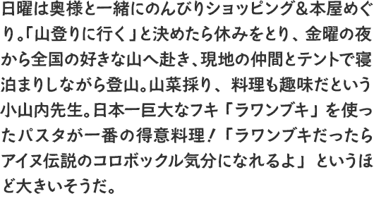 日曜は奥様と一緒にのんびりショッピング＆本屋めぐり。「山登りに行く」と決めたら休みをとり、金曜の夜から全国の好きな山へ赴き、現地の仲間とテントで寝泊まりしながら登山。山菜採り、料理も趣味だという小山内先生。日本一巨大なフキ「ラワンブキ」を使ったパスタが一番の得意料理！ 「ラワンブキだったらアイヌ伝説のコロボックル気分になれるよ」というほど大きいそうだ。