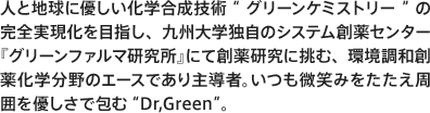 人と地球に優しい化学合成技術“グリーンケミストリー”の完全実現化を目指し、九州大学独自のシステム創薬センター『グリーンファルマ研究所』にて創薬研究に挑む、環境調和創薬化学分野のエースであり主導者。いつも微笑みをたたえ周囲を優しさで包む“Dr,Green”。