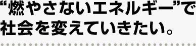 “燃やさないエネルギー”で社会を変えていきたい。