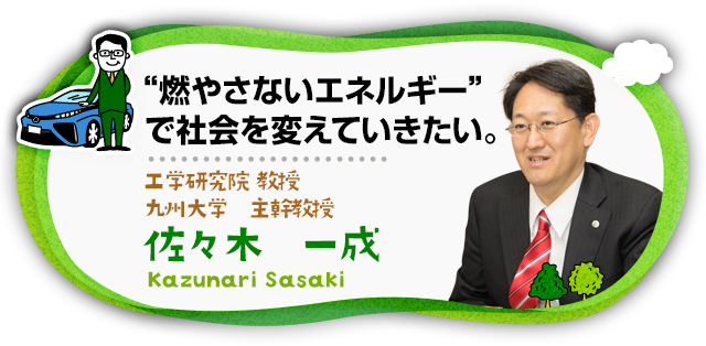 “燃やさないエネルギー”で社会を変えていきたい。 工学研究院 教授 九州大学 主幹教授 佐々木　一成