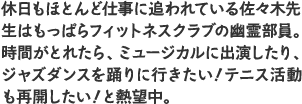 休日もほとんど仕事に追われている佐々木先生はもっぱらフィットネスクラブの幽霊部員。時間がとれたら、ミュージカルに出演したり、ジャズダンスを踊りに行きたい！テニス活動も再開したい！と熱望中。