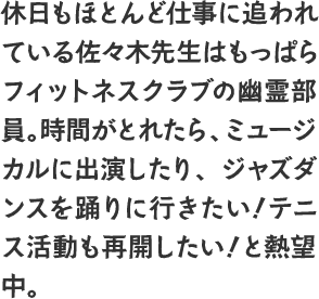 休日もほとんど仕事に追われている佐々木先生はもっぱらフィットネスクラブの幽霊部員。時間がとれたら、ミュージカルに出演したり、ジャズダンスを踊りに行きたい！テニス活動も再開したい！と熱望中。