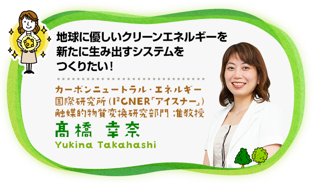 地球に優しいクリーンエネルギーを新たに生み出すシステムをつくりたい！ カーボンニュートラル・エネルギー国際研究所（通称I2CNER「アイスナー」）触媒的物質変換研究部門 准教授 高橋　幸奈