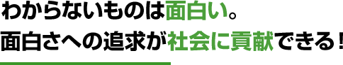 わからないものは面白い。面白さへの追求が社会に貢献できる！