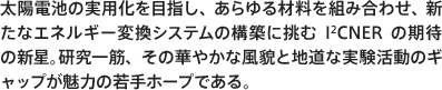 太陽電池の実用化を目指し、あらゆる材料を組み合わせ、新たなエネルギー変換システムの構築に挑むI2CNERの期待の新星。研究一筋、その華やかな風貌と地道な実験活動のギャップが魅力の若手ホープである。