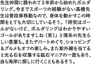 先生仲間に誘われて3年前から始めたボルダリング。今までスポーツの経験がない髙橋先生は普段車移動なので、身体を動かすこの時間をとても大切にしているそう。「研究はゴールがないけど、ボルダリングはわかりやすいゴールがありますしね（笑）」と理系の先生らしい言葉も。またデパートめぐり、ショッピング＆グルメもオフの楽しみ。また紫外線を当てると光る石を収集する鉱石マニアの一面もあり、自ら海岸に探しに行くこともあるそう。