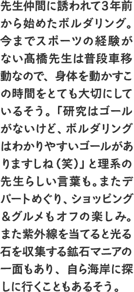 先生仲間に誘われて3年前から始めたボルダリング。今までスポーツの経験がない髙橋先生は普段車移動なので、身体を動かすこの時間をとても大切にしているそう。「研究はゴールがないけど、ボルダリングはわかりやすいゴールがありますしね（笑）」と理系の先生らしい言葉も。またデパートめぐり、ショッピング＆グルメもオフの楽しみ。また紫外線を当てると光る石を収集する鉱石マニアの一面もあり、自ら海岸に探しに行くこともあるそう。