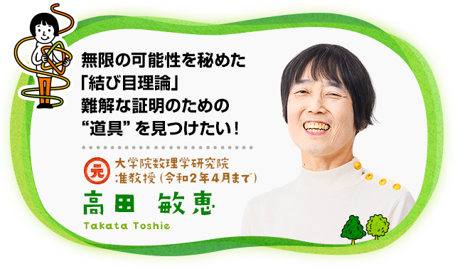 “無限の可能性を秘めた「結び目理論」難解な証明のための“道具”を見つけたい！　大学院数理学研究院 准教授 博士（数理科学） 高田　敏恵