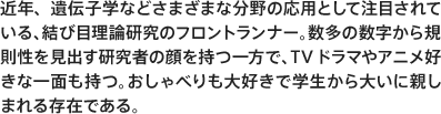 近年、遺伝子学などさまざまな分野の応用として注目されている、結び目理論研究のフロントランナー。数多の数字から規則性を見出す研究者の顔を持つ一方で、TVドラマやアニメ好きな一面も持つ。おしゃべりも大好きで学生から大いに親しまれる存在である。