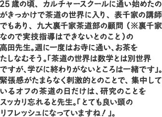 25歳の頃、カルチャースクールに通い始めたのがきっかけで茶道の世界に入り、表千家の講師でもあり、九大裏千家茶道部の顧問（※裏千家なので実技指導はできないとのこと）の高田先生。週に一度はお寺に通い、お茶をたしなむそう。「茶道の世界は数学とは別世界ですが、学びに終わりがないところは一緒です」。緊張感がたまらなく刺激的とのことで、集中しているオフの茶道の日だけは、研究のことをスッカリ忘れると先生。「とても良い頭のリフレッシュになっていますね！」。