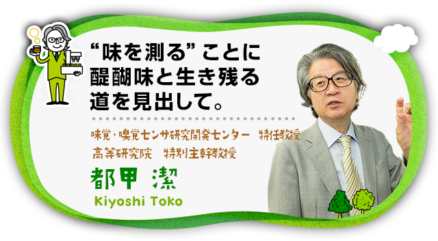 “味を測る”ことに醍醐味と生き残る道を見出して。 五感応用デバイス研究開発センター 特任教授、高等研究院 特別主幹教授　都甲 潔