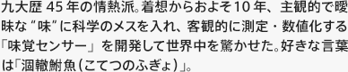 “九大歴45年の情熱派。着想からおよそ10年、主観的で曖昧な“味”に科学のメスを入れ、客観的に測定・数値化する「味覚センサー」を開発して世界中を驚かせた。好きな言葉は「涸轍鮒魚（こてつのふぎょ）」。