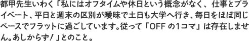 都甲先生いわく「私にはオフタイムや休日という概念がなく、仕事とプライベート、平日と週末の区別が曖昧で土日も大学へ行き、毎日をほぼ同じペースでフラットに過ごしています。従って「OFFの１コマ」は存在しません。あしからず！」とのこと。