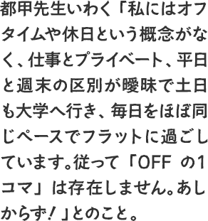 都甲先生いわく「私にはオフタイムや休日という概念がなく、仕事とプライベート、平日と週末の区別が曖昧で土日も大学へ行き、毎日をほぼ同じペースでフラットに過ごしています。従って「OFFの１コマ」は存在しません。あしからず！」とのこと。