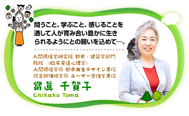 問うこと、学ぶこと、感じることを通して人が育み合い豊かに生きられるようにとの願いを込めて―。人間環境学研究院 都市・建築学部門 教授（臨床発達心理学）、人間環境学府 都市共生デザイン専攻、統合新領域学府 ユーザー感性学専攻　當眞 千賀子