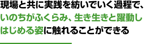 現場と共に実践を紡いでいく過程で、いのちがふくらみ、生き生きと躍動しはじめる姿に触れることができる