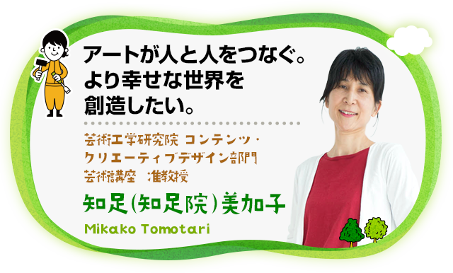 アートが人と人をつなぐ。より幸せな世界を創造したい。 理学研究院 教授 大学院芸術工学研究院 コンテンツ・クリエーティブデザイン部門 芸術講座 准教授　知足（知足院）美加子