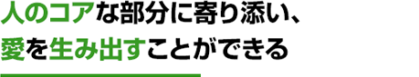 人のコアな部分に寄り添い、愛を生み出すことができる