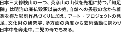 日本三大修験山の一つ、英彦山の山伏を先祖に持つ。「知足院」は明治の廃仏毀釈以前の姓。自然への畏敬の念から着想を得た彫刻作品づくりに加え、アート・プロジェクトの発足、文化財の研究等、多方面の角度から芸術活動に携わり日本中を奔走中。二児の母でもある。