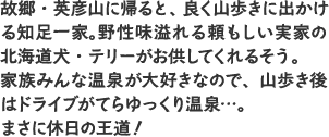 故郷・英彦山に帰ると、良く山歩きに出かける知足一家。野性味溢れる頼もしい実家の北海道犬・テリーがお供してくれるそう。家族みんな温泉が大好きなので、山歩き後はドライブがてらゆっくり温泉…。まさに休日の王道！