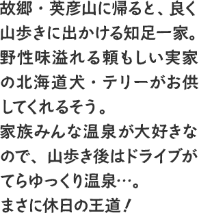 故郷・英彦山に帰ると、良く山歩きに出かける知足一家。野性味溢れる頼もしい実家の北海道犬・テリーがお供してくれるそう。家族みんな温泉が大好きなので、山歩き後はドライブがてらゆっくり温泉…。まさに休日の王道！