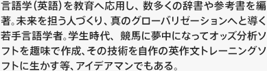 言語学（英語）を教育へ応用し、数多くの辞書や参考書を編著。未来を担う人づくり、真のグローバリゼーションへと導く若手言語学者。学生時代、競馬に夢中になってオッズ分析ソフトを趣味で作成、その技術を自作の英作文トレーニングソフトに生かす等、アイデアマンでもある。