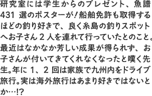 「研究室には学生からのプレゼント、魚譜431選のポスターが！船舶免許も取得するほどの釣り好きで、良く糸島の釣りスポットへお子さん2人を連れて行っていたとのこと。最近はなかなか芳しい成果が得られず、お子さんが付いてきてくれなくなったと嘆く先生。年に1、2回は家族で九州内をドライブ旅行。実は海外旅行はあまり好きではないとか…!?