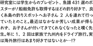 研究室には学生からのプレゼント、魚譜431選のポスターが！船舶免許も取得するほどの釣り好きで、良く糸島の釣りスポットへお子さん2人を連れて行っていたとのこと。最近はなかなか芳しい成果が得られず、お子さんが付いてきてくれなくなったと嘆く先生。年に1、2回は家族で九州内をドライブ旅行。実は海外旅行はあまり好きではないとか…!?