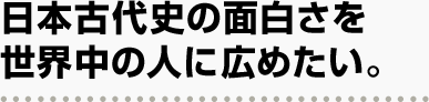 日本古代史の面白さを世界中の人に広めたい。