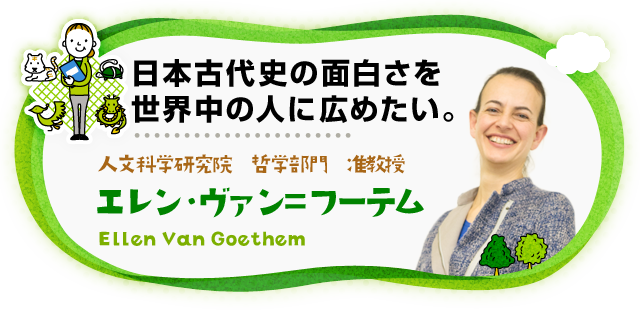 日本古代史の面白さを世界中の人に広めたい。 人文科学研究院　哲学部門　准教授 エレン・ヴァン=フーテム