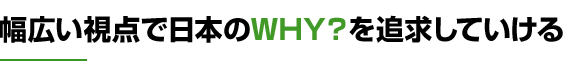 幅広い視点で日本のWHY？を追求していける