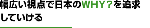 幅広い視点で日本のWHY？を追求していける