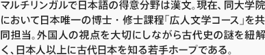 マルチリンガルで日本語の得意分野は漢文。現在、同大学院において日本唯一の博士・修士課程「広人文学コース」を共同担当。外国人の視点を大切にしながら古代史の謎を紐解く、日本人以上に古代日本を知る若手ホープである。