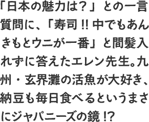 「日本の魅力は？」との一言質問に、「寿司!!中でもあんきもとウニが一番」と間髪入れずに答えたエレン先生。九州・玄界灘の活魚が大好き、納豆も毎日食べるというまさにジャパニーズの鏡!?