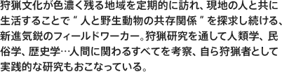 狩猟文化が色濃く残る地域を定期的に訪れ、現地の人と共に生活することで“人と野生動物の共存関係”を探求し続ける、新進気鋭のフィールドワーカー。狩猟研究を通して人類学、民俗学、歴史学…人間に関わるすべてを考察、自ら狩猟者として実践的な研究もおこなっている。