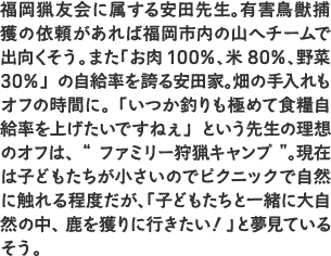 福岡猟友会に属する安田先生。有害鳥獣捕獲の依頼があれば福岡市内の山へチームで出向くそう。また「お肉100％、米80％、野菜30％」の自給率を誇る安田家。畑の手入れもオフの時間に。「いつか釣りも極めて食糧自給率を上げたいですねぇ」という先生の理想のオフは、“ファミリー狩猟キャンプ”。現在は子どもたちが小さいのでピクニックで自然に触れる程度だが、「子どもたちと一緒に大自然の中、鹿を獲りに行きたい！」と夢見ているそう。