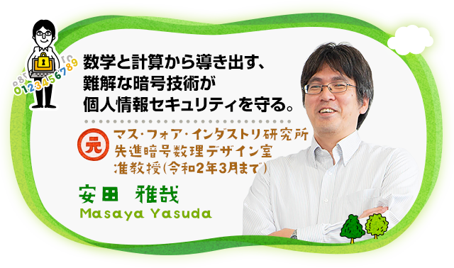 “数学と計算から導き出す、難解な暗号技術が個人情報セキュリティを守る。　マス・フォア・インダストリ研究所 先進暗号数理デザイン室 准教授 安田 雅哉