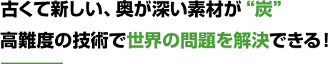 古くて新しい、奥が深い素材が“炭”高難度の技術で世界の問題を解決できる！