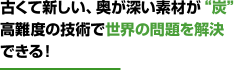 古くて新しい、奥が深い素材が“炭”高難度の技術で世界の問題を解決できる！