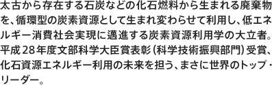 太古から存在する石炭などの化石燃料から生まれる廃棄物を、循環型の炭素資源として生まれ変わらせて利用し、低エネルギー消費社会実現に邁進する炭素資源利用学の大立者。平成28年度文部科学大臣賞表彰（科学技術振興部門）受賞、化石資源エネルギー利用の未来を担う、まさに世界のトップ・リーダー。